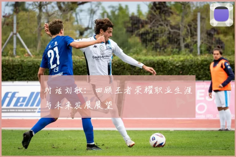对话刘敏：回顾王者荣耀职业生涯与未来发展展望