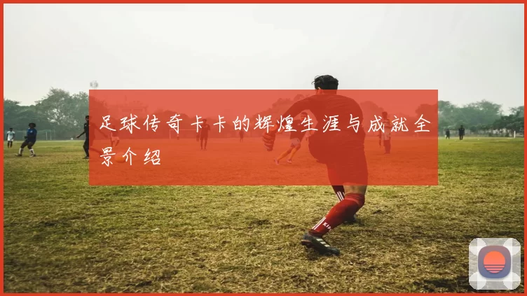足球传奇卡卡的辉煌生涯与成就全景介绍