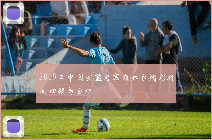 2019年中国女篮与塞内加尔精彩对决回顾与分析