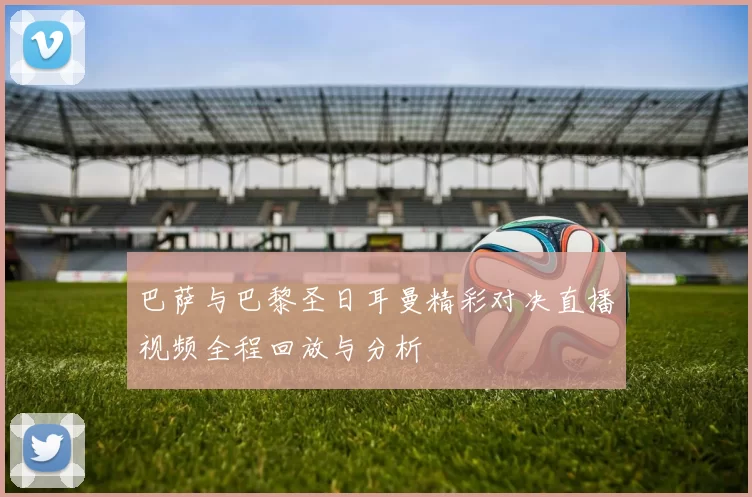 巴萨与巴黎圣日耳曼精彩对决直播视频全程回放与分析