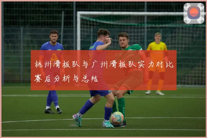 杭州滑板队与广州滑板队实力对比赛后分析与总结