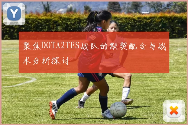 聚焦DOTA2TES战队的默契配合与战术分析探讨