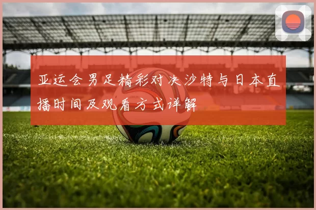 亚运会男足精彩对决沙特与日本直播时间及观看方式详解