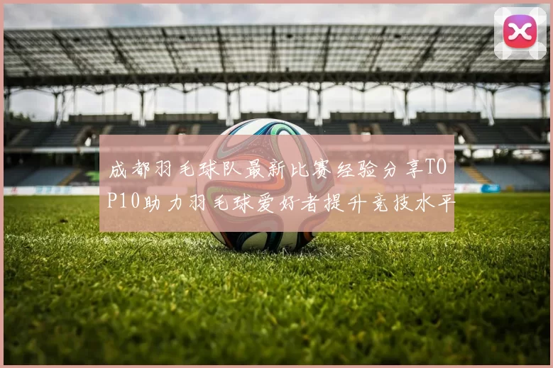 成都羽毛球队最新比赛经验分享TOP10助力羽毛球爱好者提升竞技水平