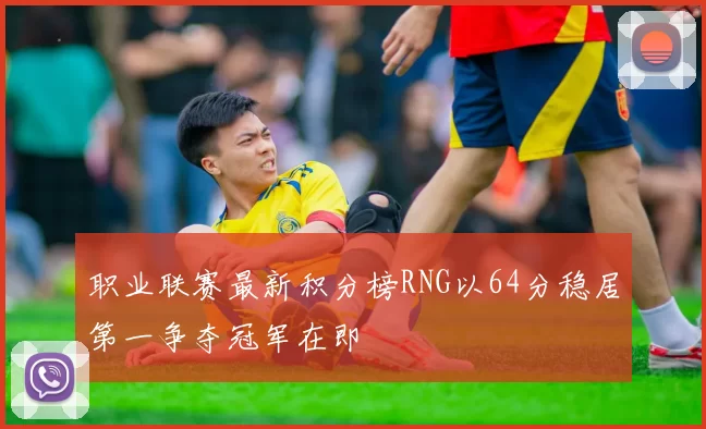 职业联赛最新积分榜RNG以64分稳居第一争夺冠军在即