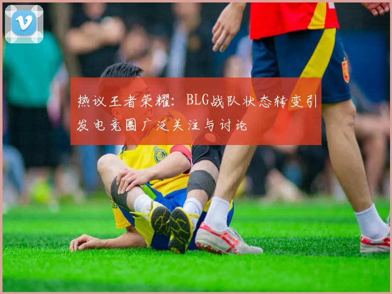 热议王者荣耀：BLG战队状态转变引发电竞圈广泛关注与讨论