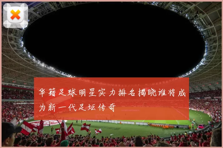 华籍足球明星实力排名揭晓谁将成为新一代足坛传奇