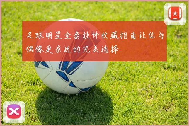 足球明星全套挂件收藏指南让你与偶像更亲近的完美选择
