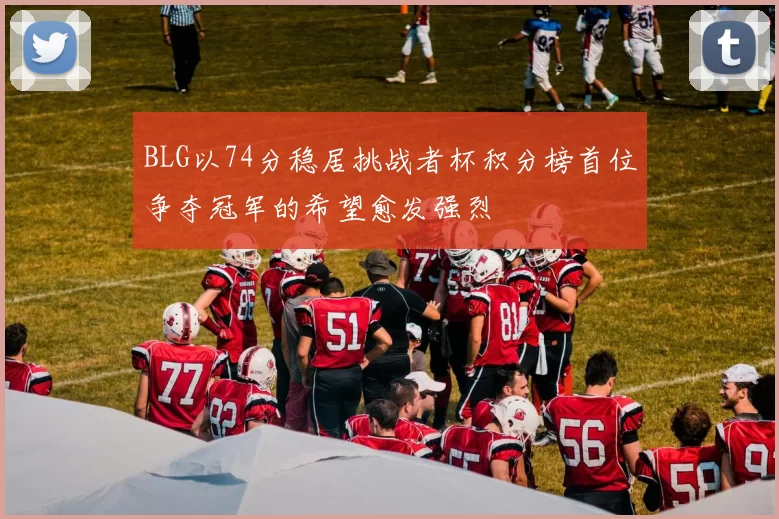 BLG以74分稳居挑战者杯积分榜首位争夺冠军的希望愈发强烈