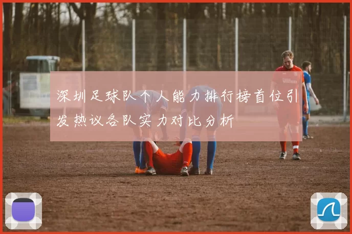 深圳足球队个人能力排行榜首位引发热议各队实力对比分析