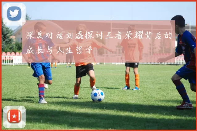 深度对话刘磊探讨王者荣耀背后的成长与人生哲学