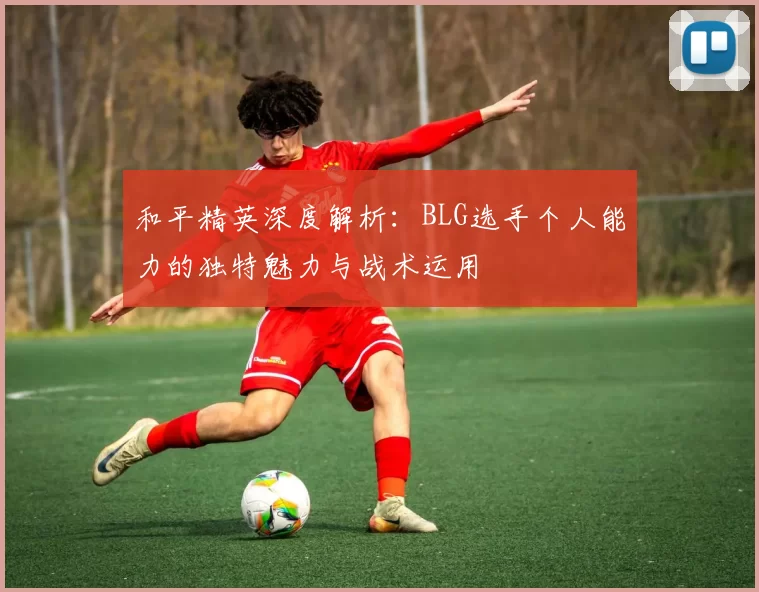 和平精英深度解析：BLG选手个人能力的独特魅力与战术运用