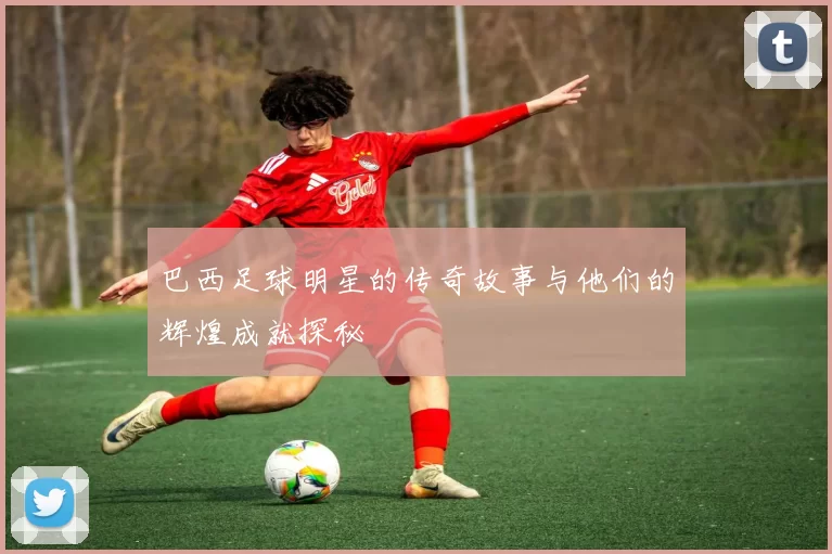 巴西足球明星的传奇故事与他们的辉煌成就探秘