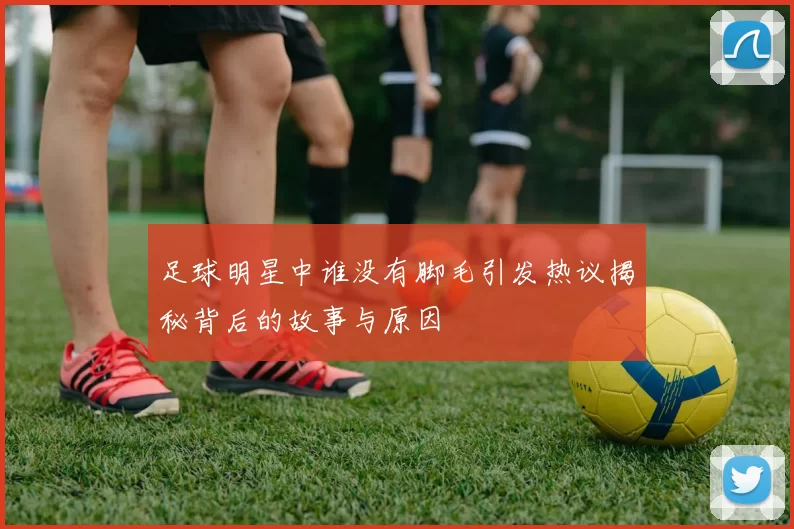 足球明星中谁没有脚毛引发热议揭秘背后的故事与原因