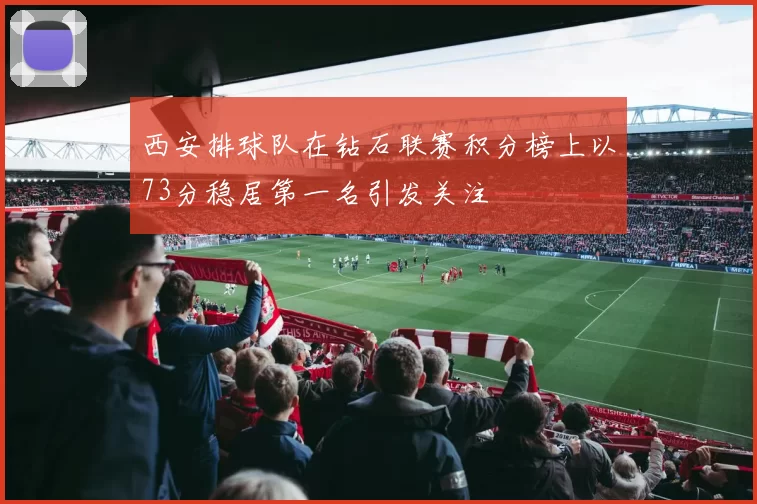 西安排球队在钻石联赛积分榜上以73分稳居第一名引发关注