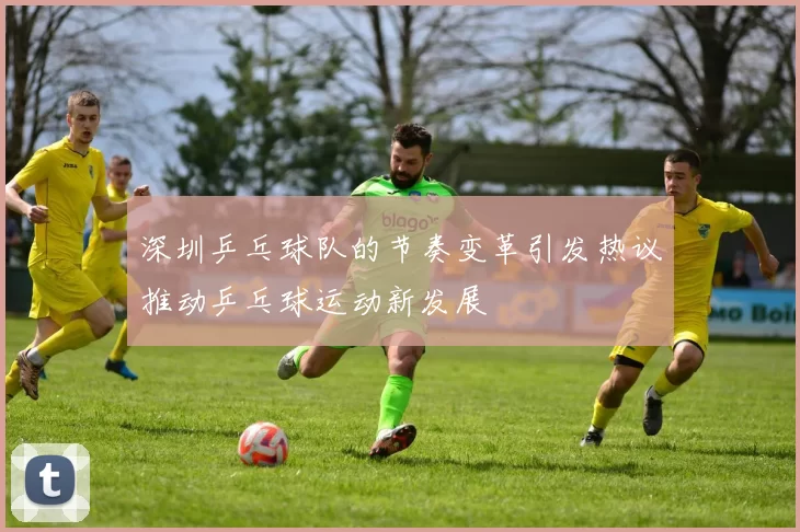 深圳乒乓球队的节奏变革引发热议推动乒乓球运动新发展