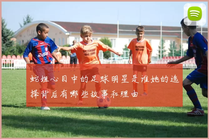 蛇姐心目中的足球明星是谁她的选择背后有哪些故事和理由