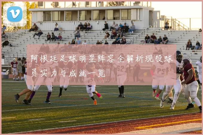 阿根廷足球明星阵容全解析现役球员实力与成就一览