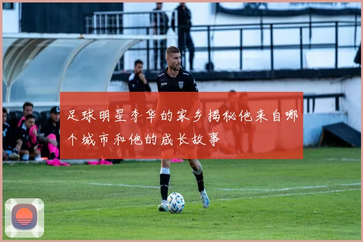 足球明星李华的家乡揭秘他来自哪个城市和他的成长故事