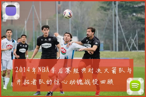 2014年NBA季后赛经典对决火箭队与开拓者队的惊心动魄战役回顾
