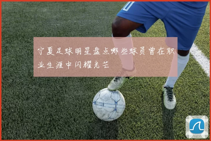 宁夏足球明星盘点哪些球员曾在职业生涯中闪耀光芒
