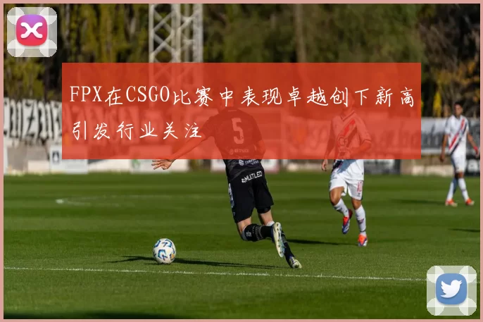 FPX在CSGO比赛中表现卓越创下新高引发行业关注