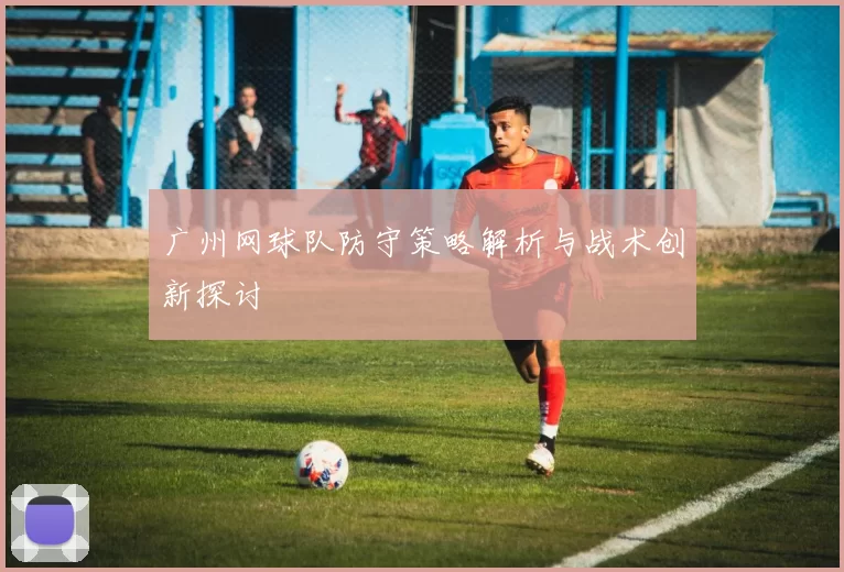 广州网球队防守策略解析与战术创新探讨