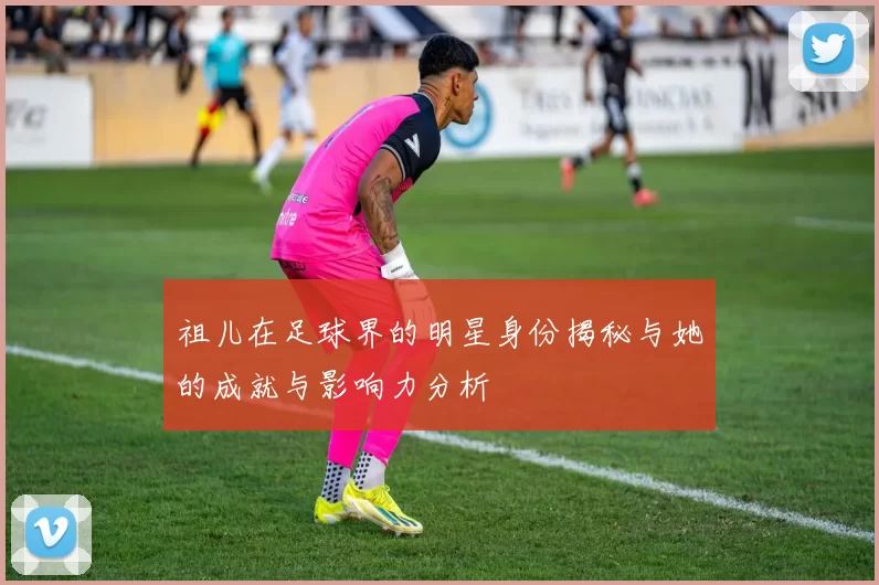 祖儿在足球界的明星身份揭秘与她的成就与影响力分析