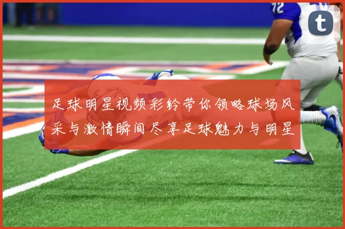 足球明星视频彩铃带你领略球场风采与激情瞬间尽享足球魅力与明星互动体验