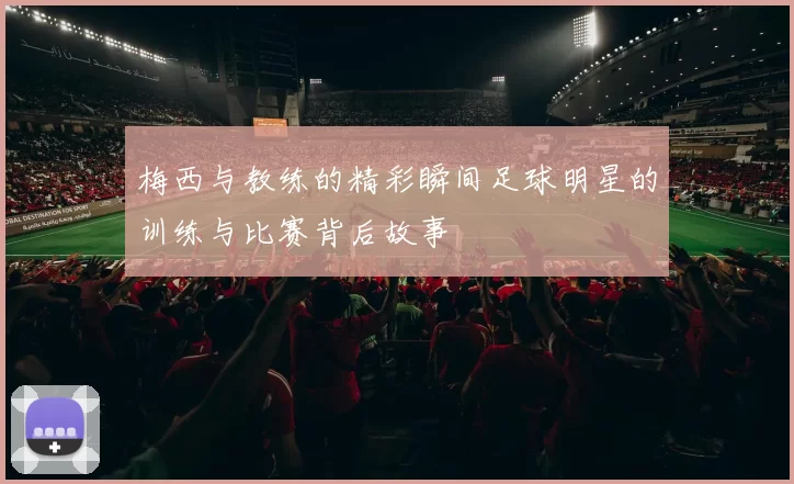 梅西与教练的精彩瞬间足球明星的训练与比赛背后故事
