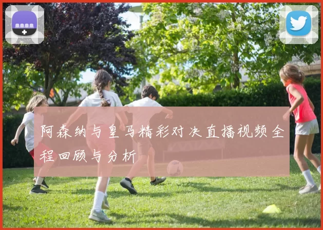 阿森纳与皇马精彩对决直播视频全程回顾与分析