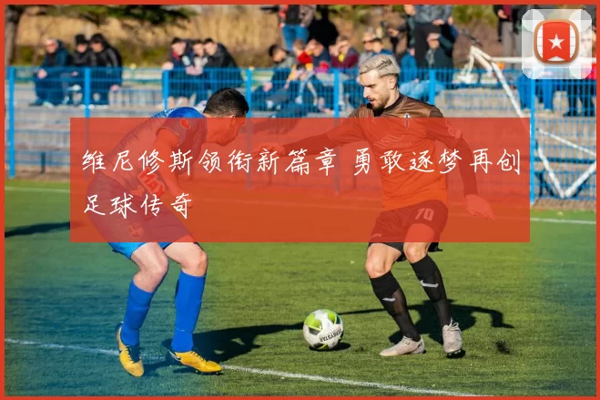 维尼修斯领衔新篇章 勇敢逐梦再创足球传奇