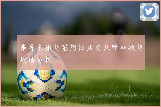 弗鲁米嫩与塞阿拉历史交锋回顾与战绩分析
