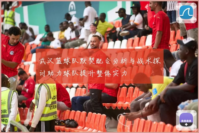 武汉篮球队默契配合分析与战术探讨助力球队提升整体实力