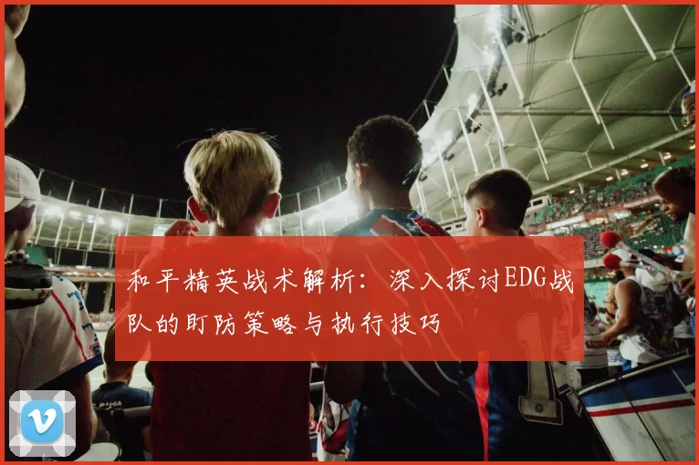 和平精英战术解析：深入探讨EDG战队的盯防策略与执行技巧