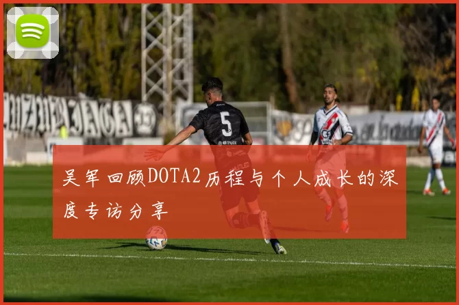 吴军回顾DOTA2历程与个人成长的深度专访分享
