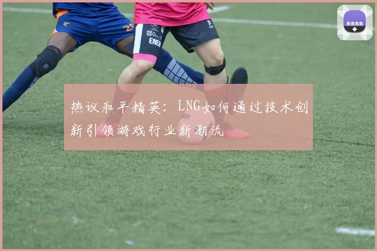 热议和平精英：LNG如何通过技术创新引领游戏行业新潮流