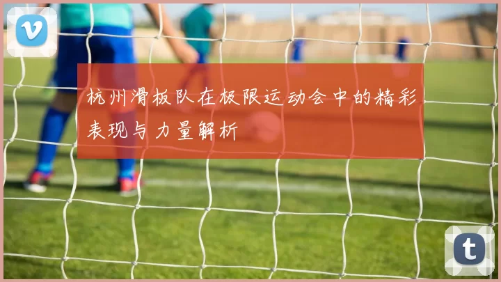 杭州滑板队在极限运动会中的精彩表现与力量解析