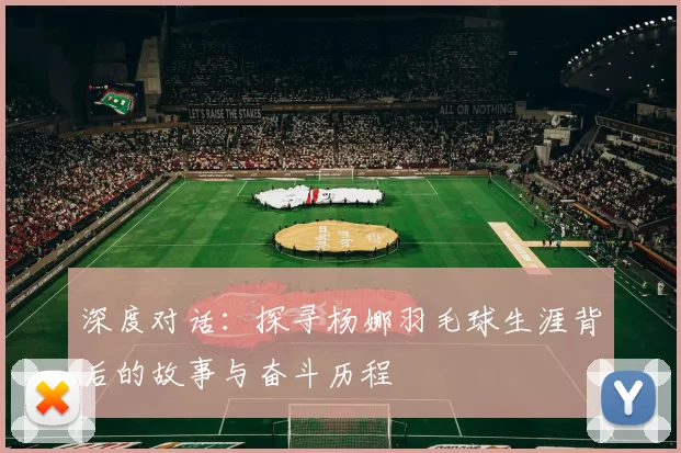 深度对话：探寻杨娜羽毛球生涯背后的故事与奋斗历程