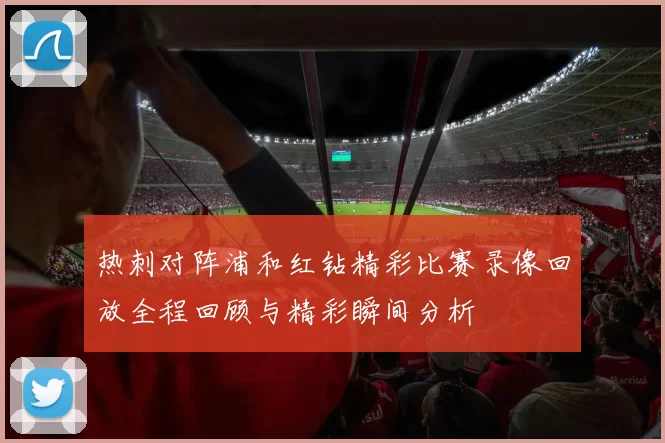 热刺对阵浦和红钻精彩比赛录像回放全程回顾与精彩瞬间分析
