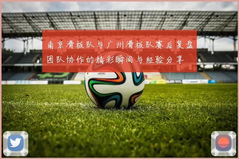 南京滑板队与广州滑板队赛后复盘团队协作的精彩瞬间与经验分享