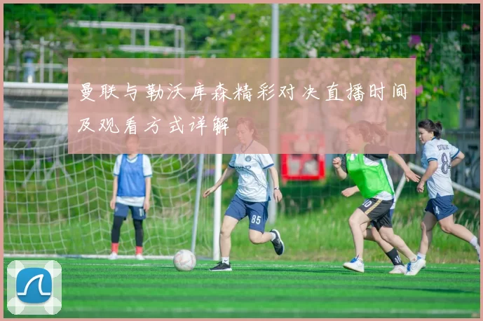 曼联与勒沃库森精彩对决直播时间及观看方式详解
