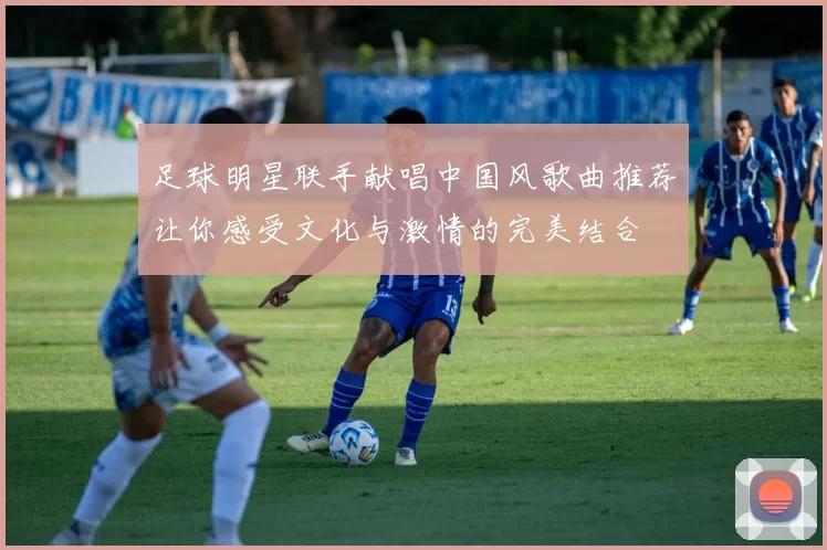 足球明星联手献唱中国风歌曲推荐让你感受文化与激情的完美结合