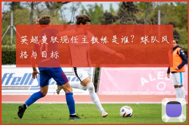 英超曼联现任主教练是谁？球队风格与目标