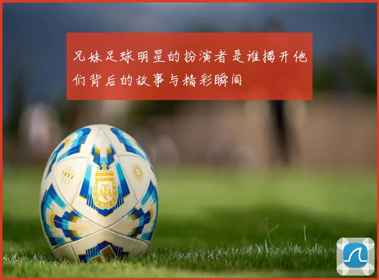 兄妹足球明星的扮演者是谁揭开他们背后的故事与精彩瞬间