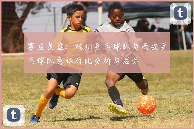 赛后复盘：杭州乒乓球队与西安乒乓球队意识对比分析与启示